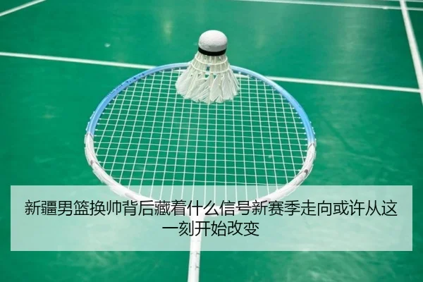 新疆男篮换帅背后藏着什么信号新赛季走向或许从这一刻开始改变